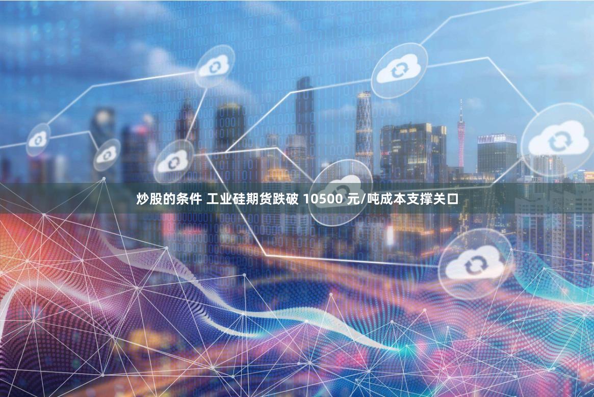 炒股的条件 工业硅期货跌破 10500 元/吨成本支撑关口