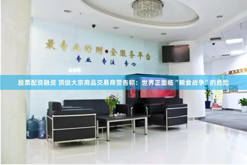 股票配资融资 顶级大宗商品交易商警告称：世界正面临“粮食战争”的危险