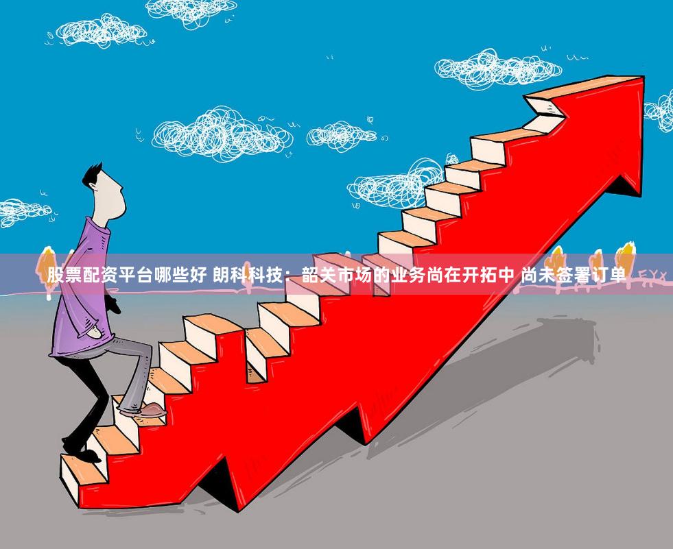 股票配资平台哪些好 朗科科技：韶关市场的业务尚在开拓中 尚未签署订单