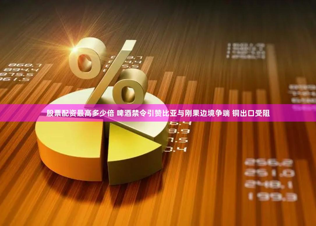 股票配资最高多少倍 啤酒禁令引赞比亚与刚果边境争端 铜出口受阻