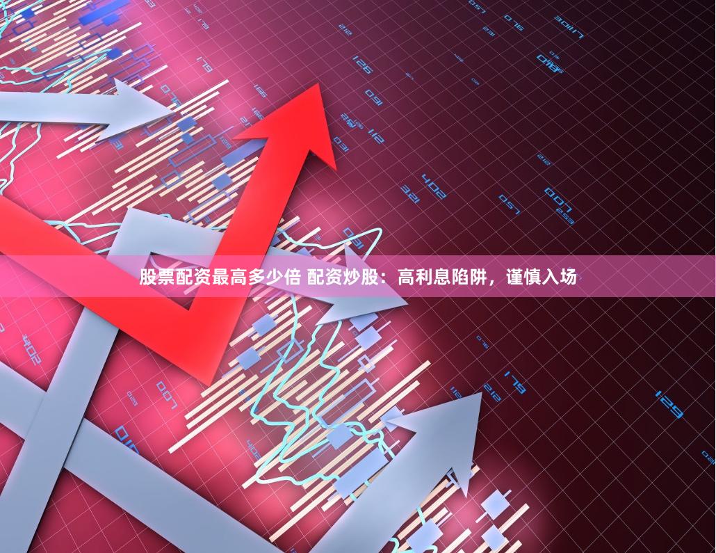 股票配资最高多少倍 配资炒股：高利息陷阱，谨慎入场
