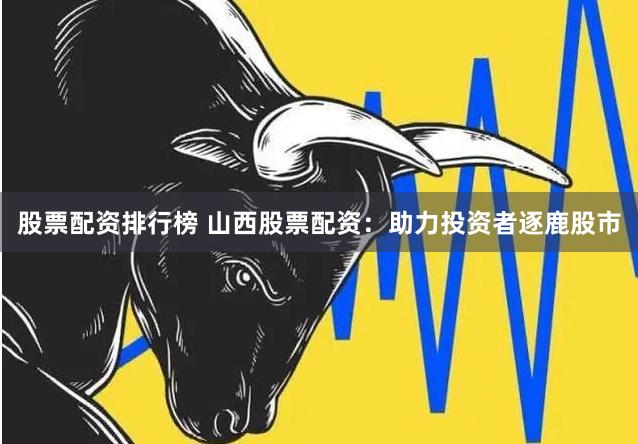 股票配资排行榜 山西股票配资：助力投资者逐鹿股市