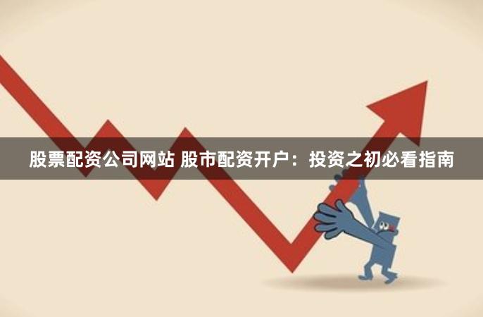 股票配资公司网站 股市配资开户：投资之初必看指南