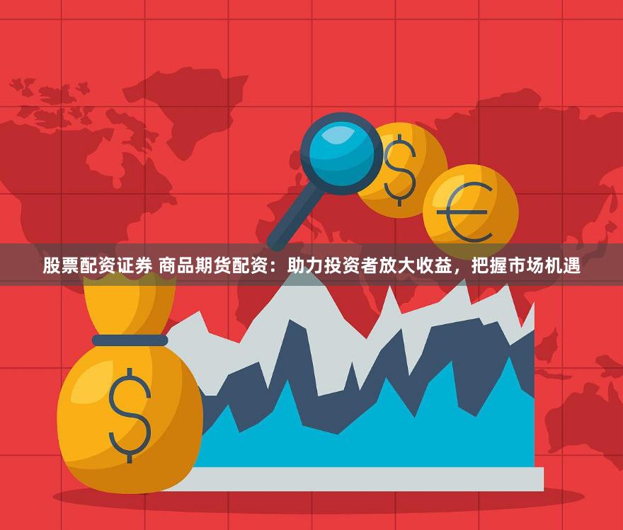 股票配资证券 商品期货配资：助力投资者放大收益，把握市场机遇