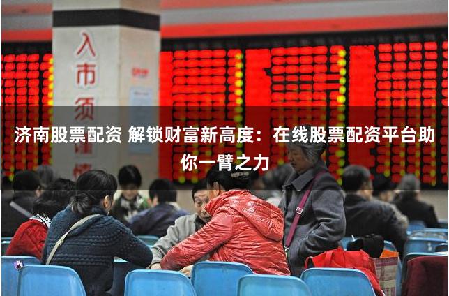 济南股票配资 解锁财富新高度：在线股票配资平台助你一臂之力