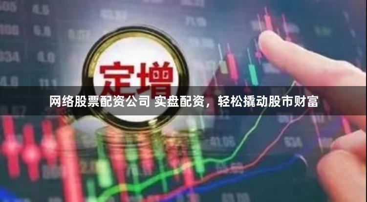 网络股票配资公司 实盘配资，轻松撬动股市财富
