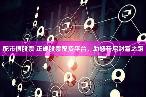 配市值股票 正规股票配资平台，助您开启财富之路