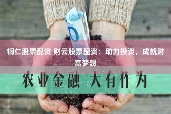 铜仁股票配资 财云股票配资：助力投资，成就财富梦想