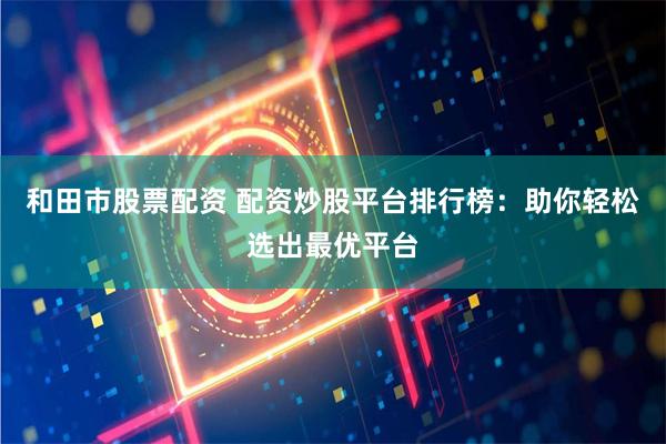 和田市股票配资 配资炒股平台排行榜：助你轻松选出最优平台