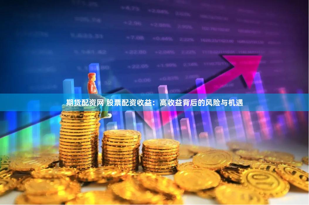 期货配资网 股票配资收益：高收益背后的风险与机遇