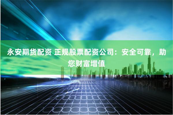 永安期货配资 正规股票配资公司：安全可靠，助您财富增值