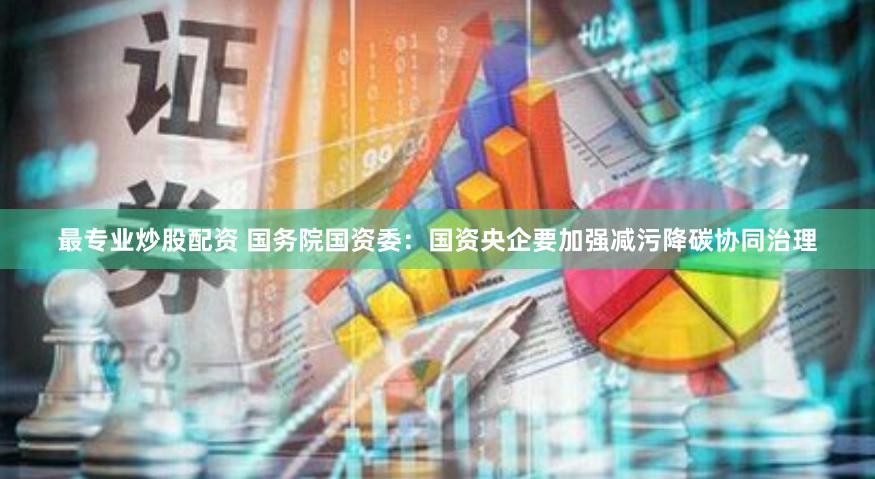 最专业炒股配资 国务院国资委：国资央企要加强减污降碳协同治理