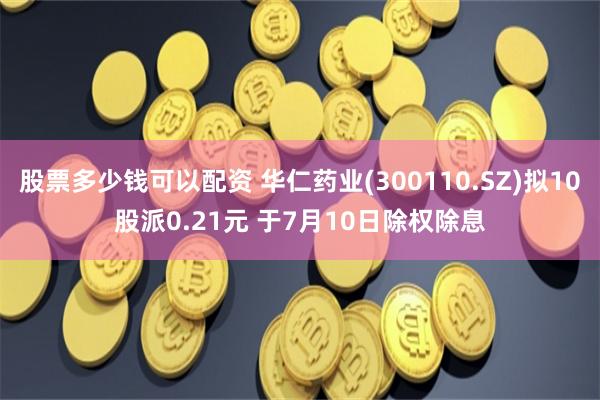股票多少钱可以配资 华仁药业(300110.SZ)拟10股派0.21元 于7月10日除权除息