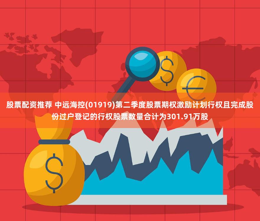股票配资推荐 中远海控(01919)第二季度股票期权激励计划行权且完成股份过户登记的行权股票数量合计为301.91万股