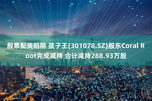 股票配资陷阱 孩子王(301078.SZ)股东Coral Root完成减持 合计减持288.93万股