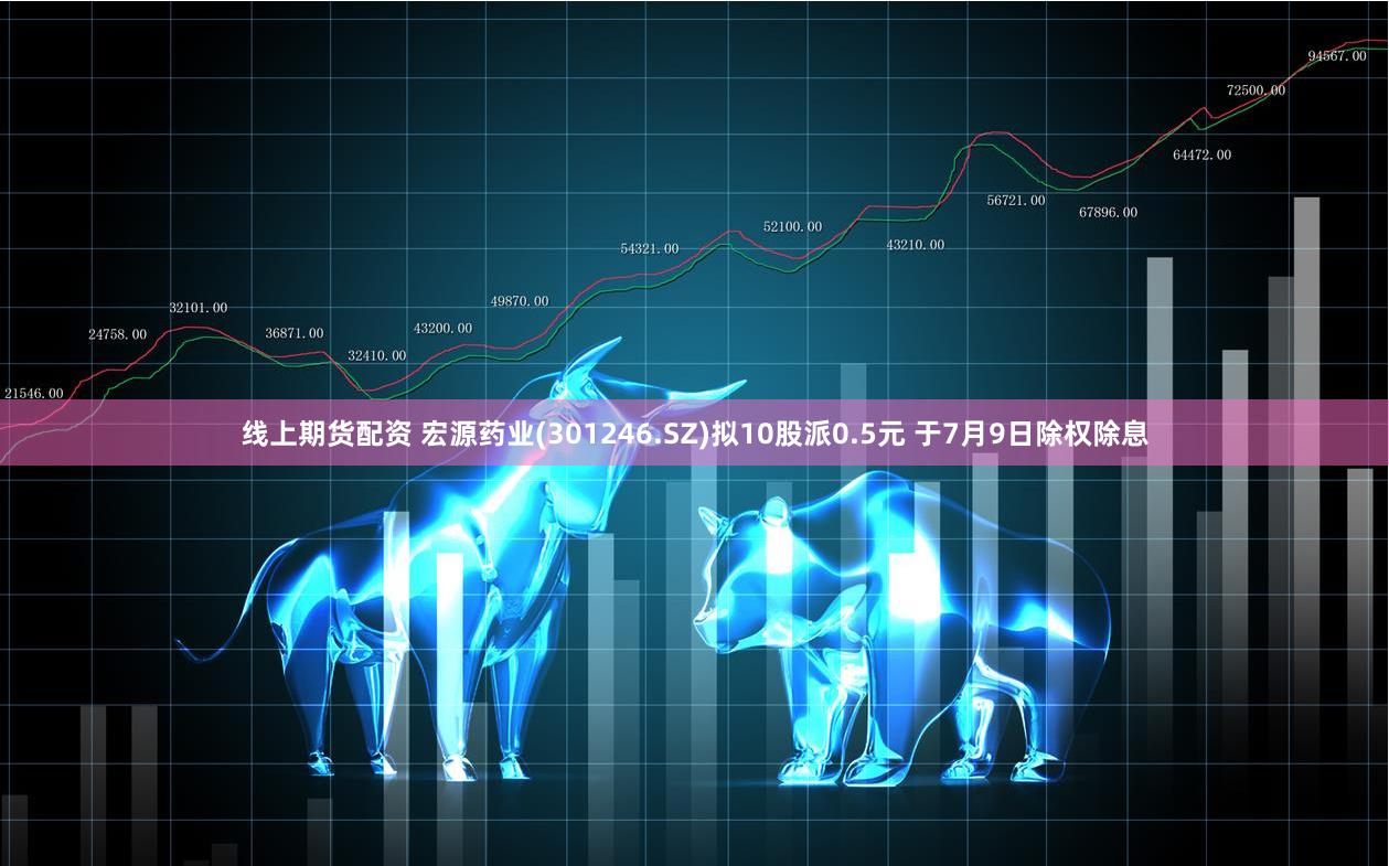 线上期货配资 宏源药业(301246.SZ)拟10股派0.5元 于7月9日除权除息