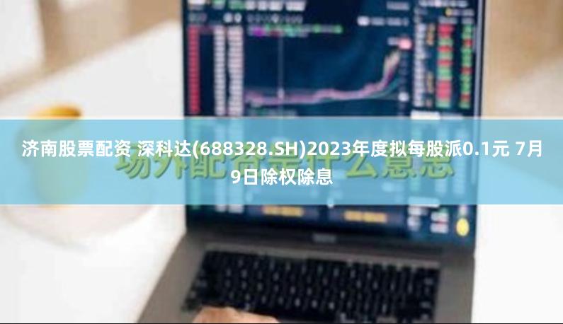 济南股票配资 深科达(688328.SH)2023年度拟每股派0.1元 7月9日除权除息