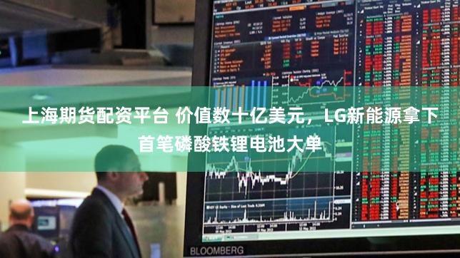 上海期货配资平台 价值数十亿美元，LG新能源拿下首笔磷酸铁锂电池大单