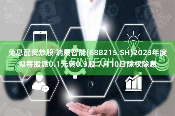 免息配资炒股 瑞晟智能(688215.SH)2023年度拟每股派0.1元转0.3股 7月10日除权除息