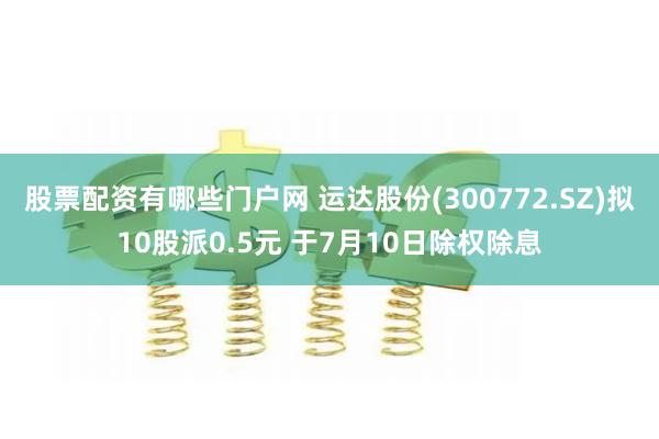 股票配资有哪些门户网 运达股份(300772.SZ)拟10股派0.5元 于7月10日除权除息