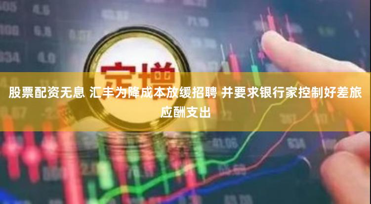 股票配资无息 汇丰为降成本放缓招聘 并要求银行家控制好差旅应酬支出