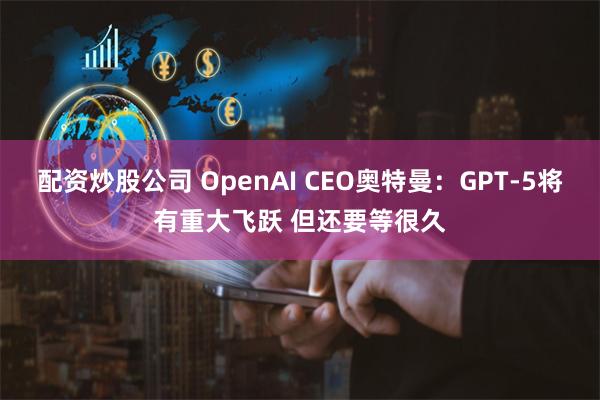 配资炒股公司 OpenAI CEO奥特曼：GPT-5将有重大飞跃 但还要等很久