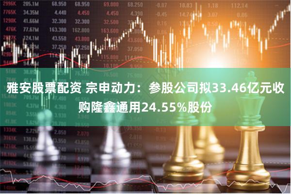 雅安股票配资 宗申动力：参股公司拟33.46亿元收购隆鑫通用24.55%股份