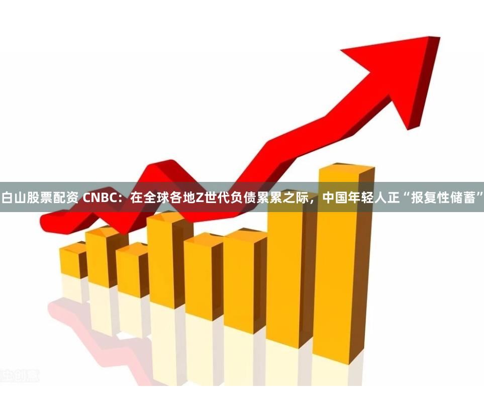 白山股票配资 CNBC：在全球各地Z世代负债累累之际，中国年轻人正“报复性储蓄”