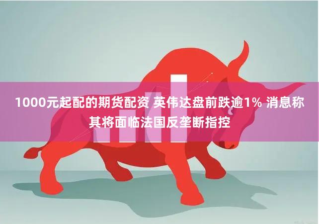1000元起配的期货配资 英伟达盘前跌逾1% 消息称其将面临法国反垄断指控