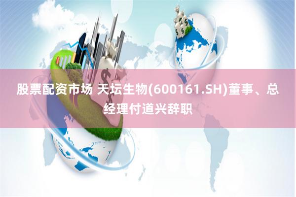 股票配资市场 天坛生物(600161.SH)董事、总经理付道兴辞职