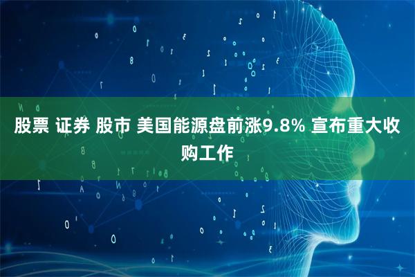 股票 证券 股市 美国能源盘前涨9.8% 宣布重大收购工作