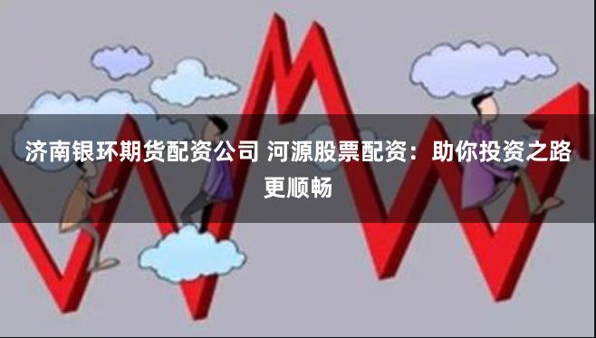 济南银环期货配资公司 河源股票配资：助你投资之路更顺畅