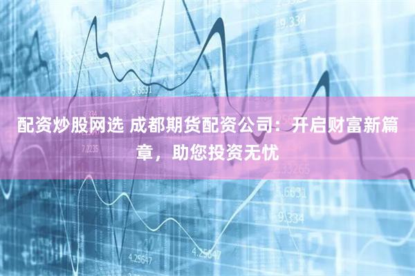 配资炒股网选 成都期货配资公司:开启财富新篇章,助您投资无忧