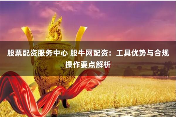 股票配资服务中心 股牛网配资：工具优势与合规操作要点解析