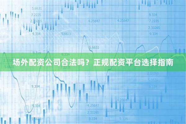 场外配资公司合法吗？正规配资平台选择指南