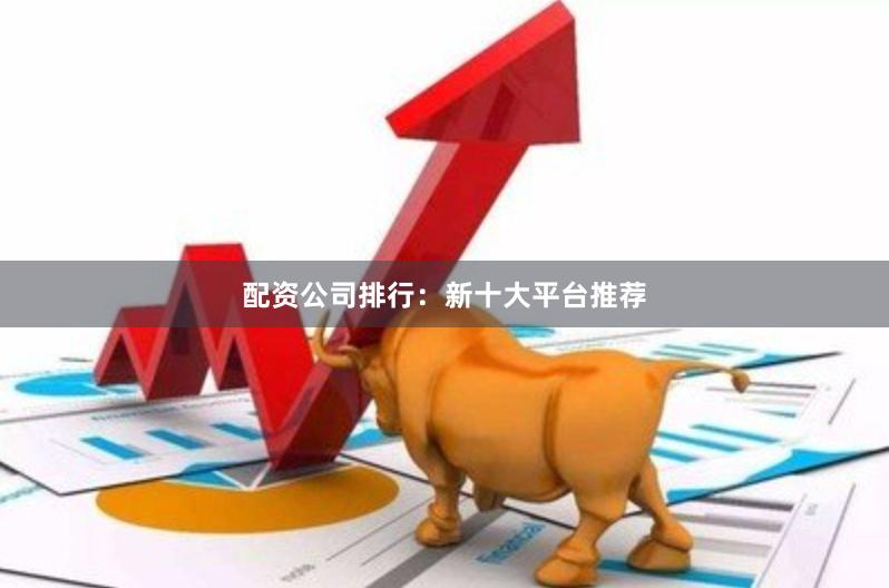 配资公司排行：新十大平台推荐