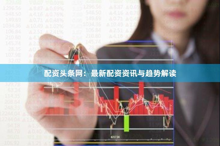 配资头条网：最新配资资讯与趋势解读