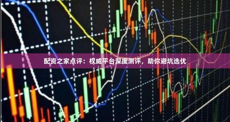 配资之家点评：权威平台深度测评，助你避坑选优